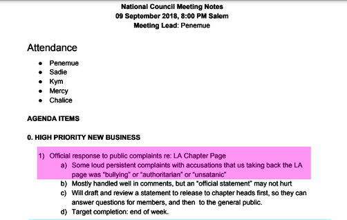 National Council Meeting Notes
09 September 2018, 8:00 PM Salem
Meeting Lead: Penemue
Attendance
● Penemue
● Sadie
● Kym
● Mercy
● Chalice
AGENDA ITEMS
0. HIGH PRIORITY NEW BUSINESS
1) Official response to public complaints re: LA Chapter Page
a) Some loud persistent complaints with accusations that us taking back the LA
page was “bullying” or “authoritarian” or “unsatanic”
b) Mostly handled well in comments, but an “official statement” may not hurt
c) Will draft and review a statement to release to chapter heads first, so they can
answer questions for members, and then to the general public.
d) Target completion: end of week.