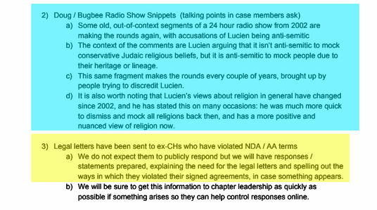 2) Doug / Bugbee Radio Show Snippets (talking points in case members ask)
a) Some old, out-of-context segments of a 24 hour radio show from 2002 are
making the rounds again, with accusations of Lucien being anti-semitic
b) The context of the comments are Lucien arguing that it isn’t anti-semitic to mock
conservative Judaic religious beliefs, but it is anti-semitic to mock people due to
their heritage or lineage.
c) This same fragment makes the rounds every couple of years, brought up by
people trying to discredit Lucien...

3) Legal letters have been sent to ex-CHs who have violated NDA / AA terms
a) We do not expect them to publicly respond but we will have responses /
statements prepared, explaining the need for the legal letters and spelling out the
ways in which they violated their signed agreements, in case something appears.
b) We will be sure to get this information to chapter leadership as quickly as
possible if something arises so they can help control responses online.