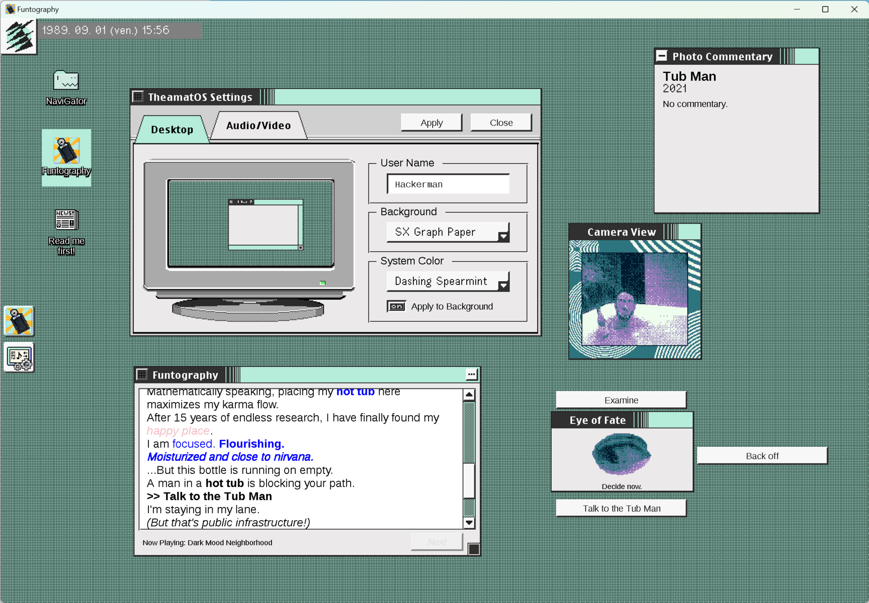 Screenshot of Funtography, the multi-window Gameboy Camera adventure game in a fake '80s OS.
Text in the log:
Mathematically speaking, placing my hot tub here maximizes my karma flow.
After 15 years of endless research, I have finally found my happy place.
I am focused. Flourishing.
Moisturized and close to nirvana.
..But this bottle is running on empty.
A man in a hot tub is blocking your path.
>>Talk to the Tub Man
l'm staying in my lane.
(But that's public infrastructure!)