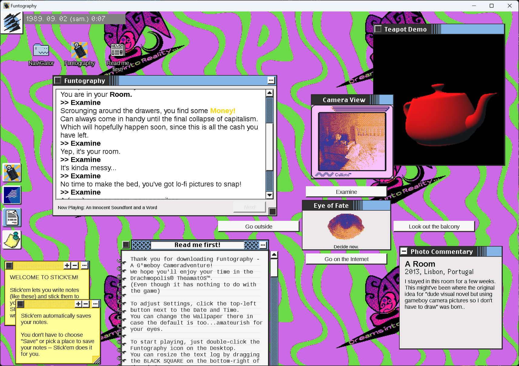 Screenshot of Funtography, the multi-window Gameboy Camera adventure game in a fake '80s OS.
A lot of other miscellaneous apps are open, like Sticky notes, a text editor, and a spinning teapot.
Text in the log:
Perfect opportunity to try out the G*meB*y Camera you recently dug out of storage.
...
*click*
Now that's quality.
You are in your Room.
>>Examine
Scrounging around the drawers, you find some Money!
Can alvvays come in handy until the final collapse of capitalism.
Which will hopefully happen soon, since this is all the cash you have left.
