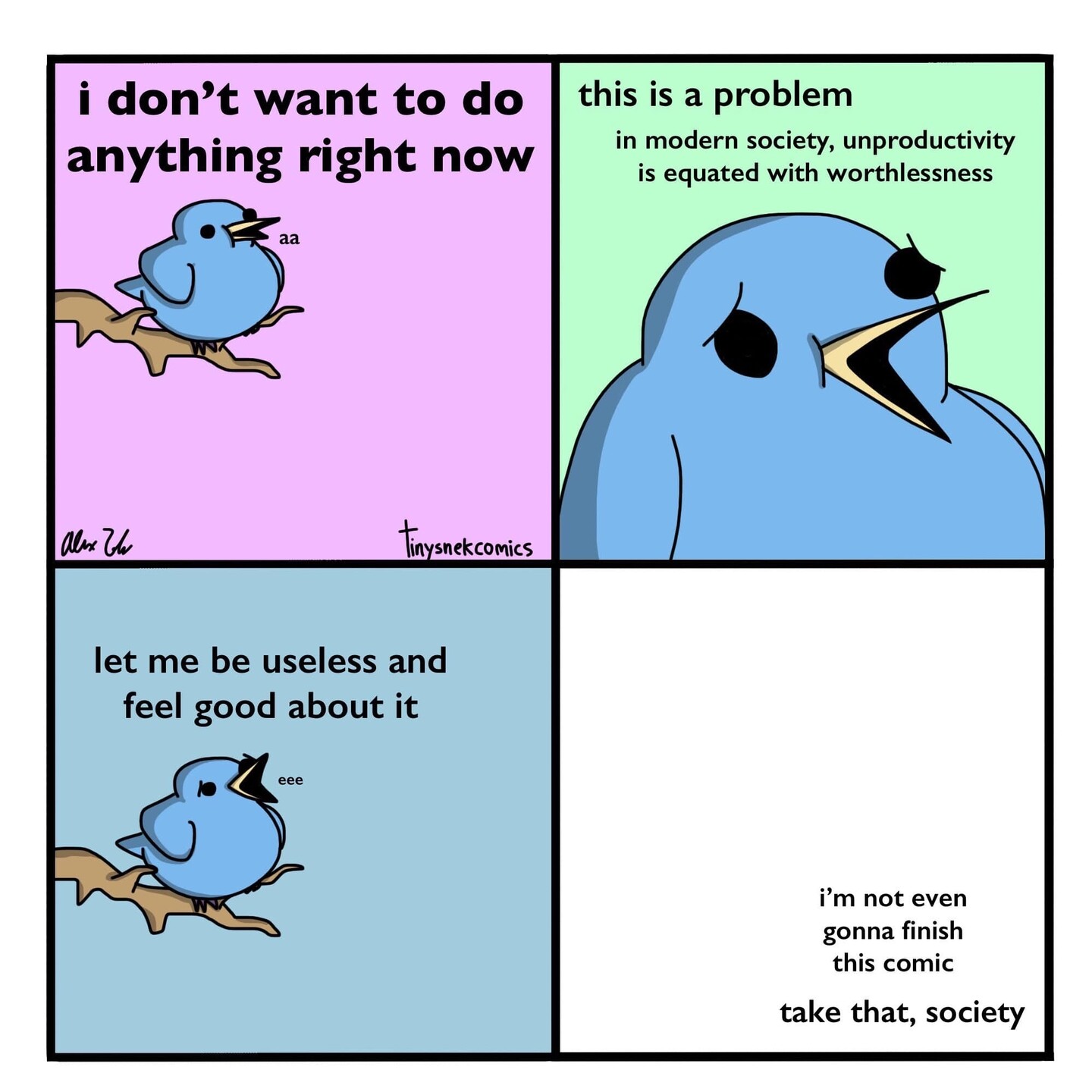 Cartoon of a bird on a branch. In Panel 1 the bird says "I don't want to do anything right now." Panel 2 "this is a problem. In modern society, unproductivity is equated with worthlessness." Panel 3 "let me be useless and feel good about it." Panel 4 is <br />blank except for the text "I'm not even gonna finish this comic. Take that, society."