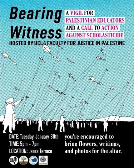 Flyer. Text:

Bearing witness

A vigil for Palestinian educators and a call to action against scholasticide

Hosted by UCLA faculty for justice in Palestine 

You're encouraged to bring flowers, writings, and photos for the altar

Date: Tuesday, January 30
Time: 5 pm - 7 pm
Place: Janss Terrace