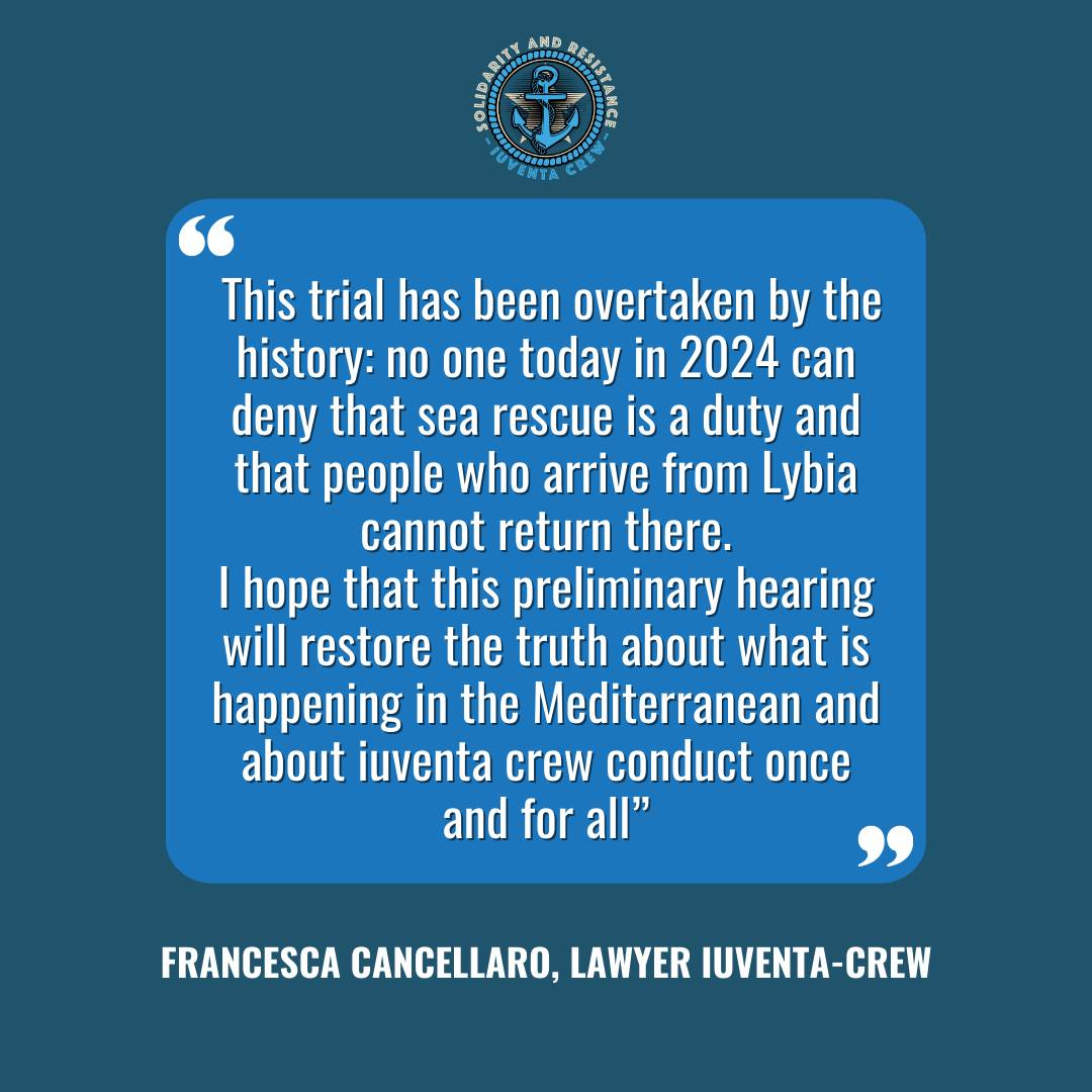 This trial has been overtaken by the history: no one in 2024 can deny that sea rescue is a duty and those arriving from Lybia cannot return. I hope that soon the truth about what is happening in the Med and the Iuventa crew conduct will be restored once and for all!<br>Francesca Cancellaro, Lawyer iuventa crew