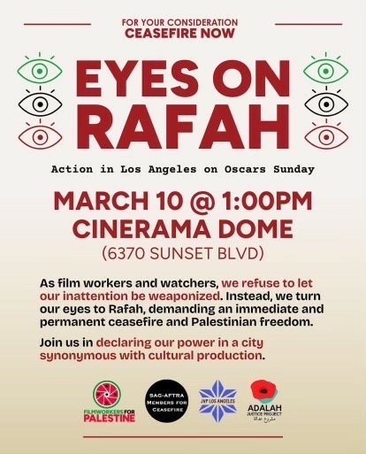 Flyer. Text:

For your consideration
Ceasefire now

Eyes on Rafah
Action in Los Angeles on Oscars Sunday

March 10 @ 1:00 PM
Cinerama Dome
(6370 Sunset Blvd)

As film workers and watchers, we refuse to let our inattention be weaponized. Instead we turn our eyes to Rafah, demanding an immediate and permanent ceasefire and Palestinian freedom.

Join us in declaring our power in a city synonymous with cultural production.