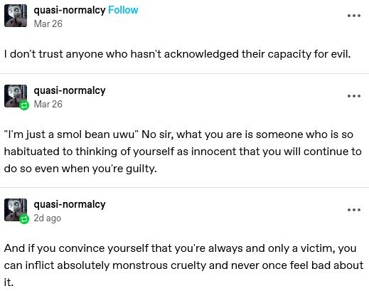 I don't trust anyone who hasn't acknowledged their capacity for evil. 

“I'm just a smol bean uwu” No sir, what you are is someone who is so habituated to thinking of yourself as innocent that you will continue to do so even when you're guilty.

And if you convince yourself that you're always and only a victim, you can inflict absolutely monstrous cruelty and never once feel bad about it. 