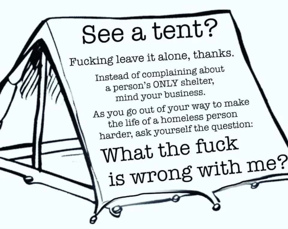 See a tent?
Fucking leave it alone, thanks.
Instead of complaining about a person's ONLY shelter, mind your own business.
As you go out of your way to make the life of a homeless person harder; ask yourself the question:
What the fuck is wrong with me?