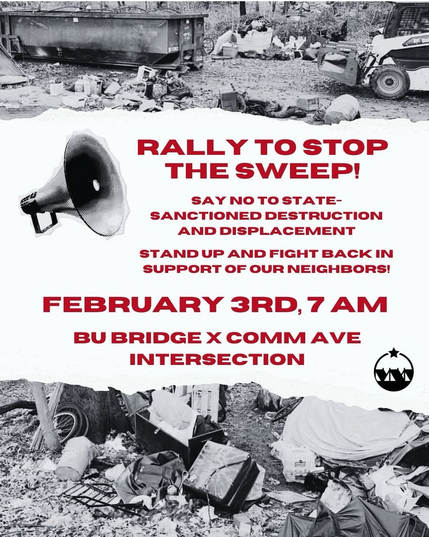 Rally to Stop the Sweep! 

Say no to state-sanctioned destruction and displacement 

Stand up and fight back in support of our neighbors! 

February 3rd, 7AM
BU Bridge x Comm Ave Intersection