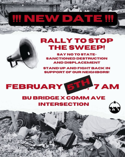 NEW DATE!!

Rally to stop the sweep! 
Say no to state-sanctioned destruction and displacement.

Stand up and fight back in support of our neighbors! 

February 5th, 7AM
BU Bridge x Comm Ave Intersection