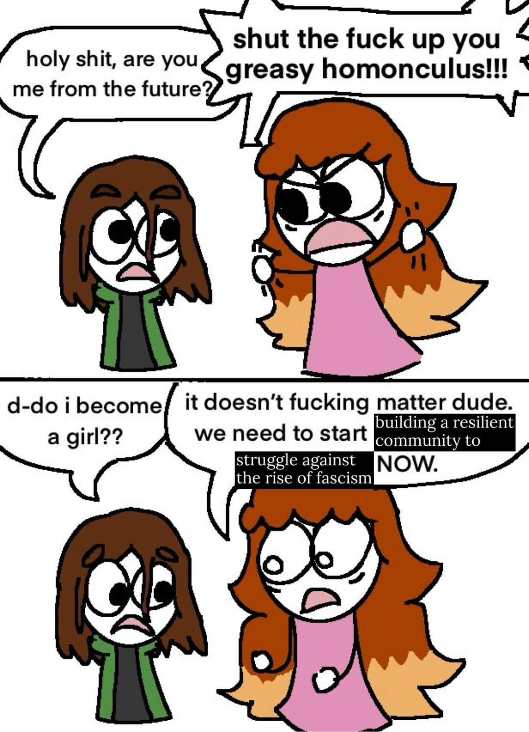 Comic showing a confused boy getting yelled at by a girl.
Boy: Holy shit, are you me from the future?
Girl: shut the fuck up you greasy homonculus!!!
Boy: d-do I become a girl?
Girl: it doesn't fucking matter dude. we need to start building a resilient community to struggle against the rise of fascism NOW.
The text has been clearly edited from its original form. "building a resilient community to struggle against the rise of fascism" has replaced whatever was there before.