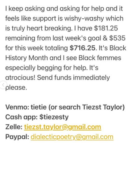 Black text on a white background says: I keep asking and asking for help and it feels like support is wishy-washy which is truly heart breaking. I have $181. 25 remaining from last week's goal & $535 for this week totaling $716.25. It's Black History Month and I see Black femmes especially begging for help. It's atrocious! Send funds immediately please.
Below bold text says Venmo: tietie (or search Tiezst Taylor)
Cash app: $tiezesty
Zelle: tieszt.taylor@gmail.com
Paypal: dialecticpoetry@gmail.com