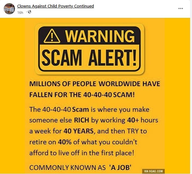 Bright yellow sign that reads: Warning Scam alert! Millions of people worldwide have fallen for the 40-40-40 scam!
The 40-40-40 Scam is where you make someone else RICH by working for 40+ hours a week for 40 YEARS and then TRY to retire on 40% of what you couldn't afford to live off in the first place!
Commonly known as a "job."