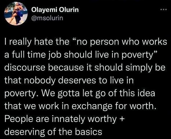 Olayemi Olurin @msolurin writes:

| really hate the “no person who works a full time job should live in poverty” discourse because it should simply be that nobody deserves to live in poverty. We gotta let go of this idea that we work in exchange for worth. People are innately worthy + deserving of the basics 