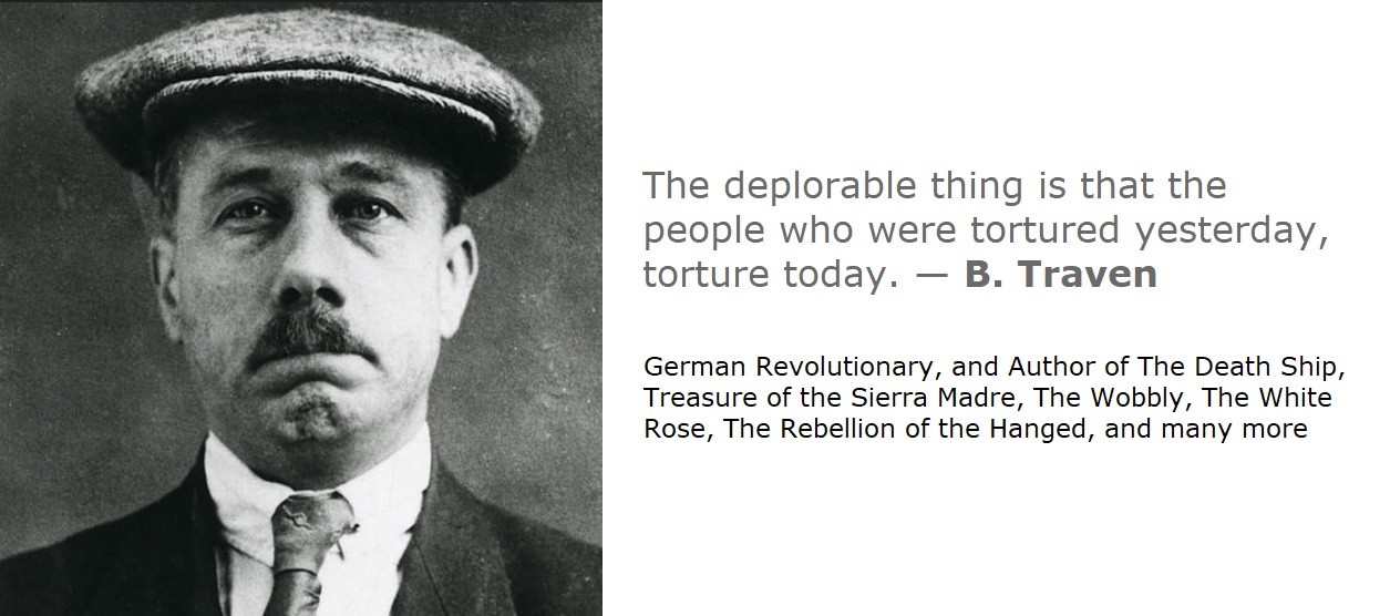 The deplorable thing is that the people who were tortured yesterday, torture today. 

— B. Traven 

German Revolutionary, and Author of The Death Ship, Treasure of the Sierra Madre, The Wobbly, The White Rose, The Rebellion of the Hanged, and many more