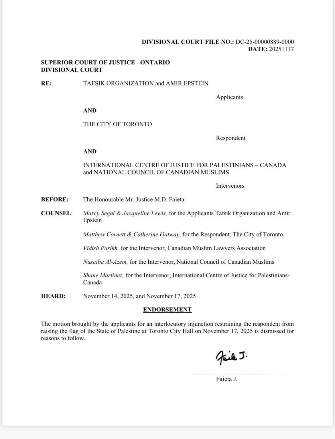 This image is a scan of a legal document titled “ENDORSEMENT” from the Superior Court of Justice – Ontario, Divisional Court. The document concerns a case between TAFSIK ORGANIZATION and AMIR EPSTEIN as Applicants, and THE CITY OF TORONTO as Respondent, with INTERNATIONAL CENTRE OF JUSTICE FOR PALESTINIANS – CANADA and NATIONAL COUNCIL OF CANADIAN MUSLIMS as Intervenors. It states the following verbatim: “The motion brought by the applicants for an interlocutory injunction restraining the respondent from raising the flag of the State of Palestine at Toronto City Hall on November 17, 2020 is dismissed for reasons to follow.” The document also lists the counsel involved: Marcy Segal & Jacqueline Lewis for the Applicants, Matthew Cornett & Catherine Oatway for the Respondent, Vidish Parkh for the Intervenor Canadian Muslim Lawyers Association, and Nusaiba Al-Azem for the Intervenor National Council of Canadian Muslims. The document has a case file number “DC-20-000089-0000” and a date of “20231117.” The document is signed by “Faiceta J.” at the bottom.
Provided by @altbot, generated privately and locally using Gemma3:27b
🌱 Energy used: 0.420 Wh