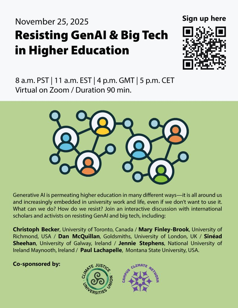Resisting GenAI and Big Tech in Higher Education

Tuesday 25th November 2025

8am - 9:30am PST | 11am -12:30pm EST | 4pm - 5:30pm GMT | 5pm - 6:30pm CET

Virtual on Zoom – REGISTER HERE: http://bit.ly/4qE27dB

Generative AI is permeating higher education in many different ways—it is increasingly embedded in university work and life, even if we don’t want to use it. But people are also sounding the alarm: Gen AI is disrupting learning and undermining trust in the integrity of academic work, while big tech’s energy consumption, use of water, and rapid expansion of data centers are exacerbating ecological crises.

What can we do? How do we resist? Come learn about the environmental, social, economic, and political threats that AI poses and how we can individually and collectively resist and refuse. Learn about how some are challenging the narrative of inevitability.

Join this interactive discussion with international scholars and activists on resisting GenAI and big tech in higher education. Inputs from multiple scholar-activists include: Christoph Becker (University of Toronto, Canada), Mary Finley-Brook (University of Richmond, USA), Dan McQuillan (Goldsmiths, University of London, UK), Sinéad Sheehan (University of Galway, Ireland), Jennie Stephens (National University of Ireland Maynooth, Ireland), and Paul Lachapelle (Montana State University, USA).

This event will be recorded and is co-sponsored by:
Climate Justice Universities Union and Climate Campus Network
