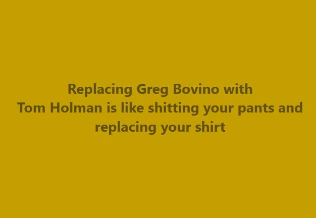 Replacing Greg Bovino with
Tom Holman is like shitting your pants and
replacing your shirt