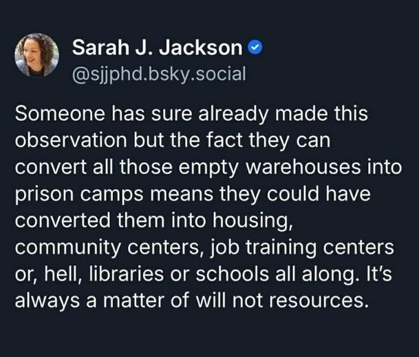 Sarah J. Jackson @sjjphd.bsky.social wrote:
Someone has sure already made this
observation but the fact they can
convert all those empty warehouses into
prison camps means they could have
converted them into housing,
community centers, job training centers
or, hell, libraries or schools all along. It's
always a matter of will not resources.