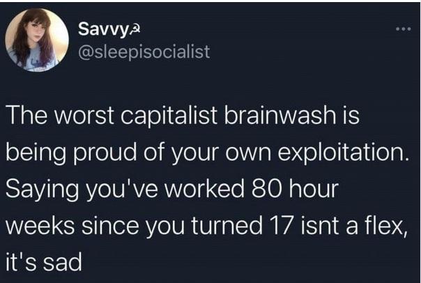 The worst capitalist brainwash is being proud of your own exploitation. Saying you've worked 80 hour weeks since you turned 17 isn't a flex, it's sad.