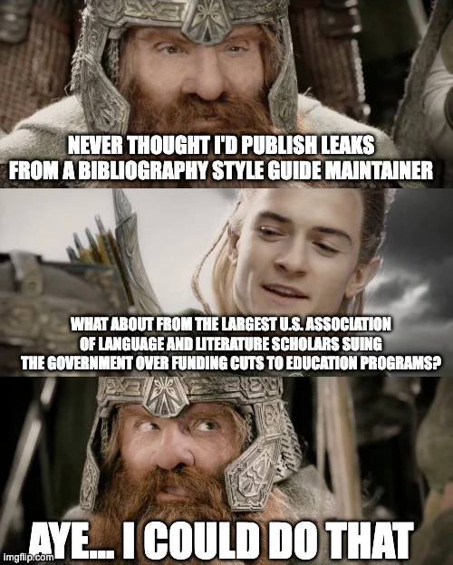 Gimli/Legolas meme template.

"Never thought I'd publish leaks from a bibliography style guide maintainer"

"What about from the largest U.S. association of language and literature scholars suing the government over funding cuts to education programs?"

"Aye... I could do that"