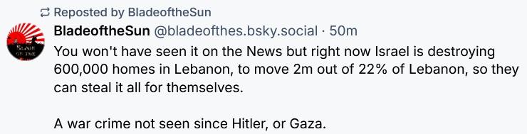 BladeoftheSun @bladeofthes.bsky.social writes:

You won't have seen it on the News but right now Israel is destroying
600,000 homes in Lebanon, to move 2m out of 22% of Lebanon, so they
can steal it all for themselves.

A war crime not seen since Hitler, or Gaza.
