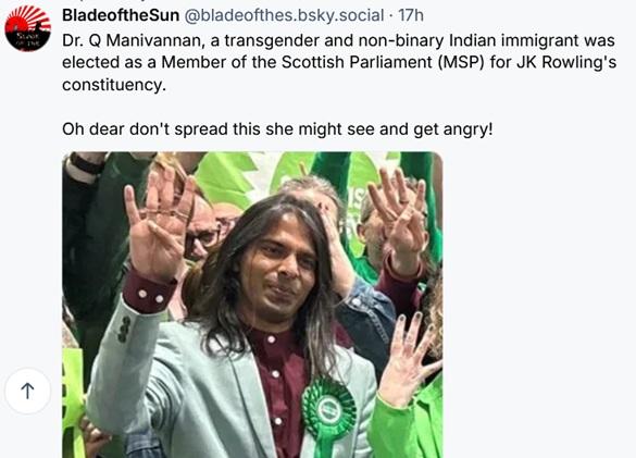 BladeoftheSun‬ ‪@bladeofthes.bsky.social‬ wrote:

Dr. Q Manivannan, a transgender and non-binary Indian immigrant was elected as a Member of the Scottish Parliament (MSP) for JK Rowling's constituency.

Oh dear don't spread this she might see and get angry!

Includes photo of Manivannan wearing a blazer, with a green ribbon on the lapel, waving to a crowd