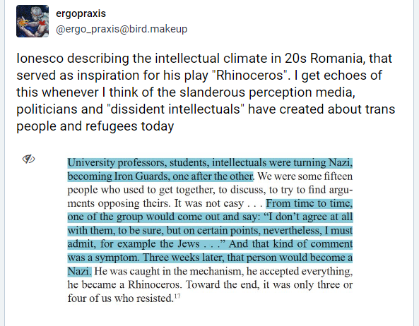 lonesco describing the intellectual climate in 20s Romania, that
served as inspiration for his play "Rhinoceros". | get echoes of
this whenever | think of the slanderous perception media,
politicians and "dissident intellectuals” have created about trans
people and refugees today
» University professors, students, intellectuals were turning Nazi,
becoming fon Guards; onc afier theothier. We were some fifteen
people who used to get together, to discuss, to try to find argu-
ments opposing theirs. Tt was not casy . . . From ime to tine,
one of the group would come out and say: “T don’t agree at all
with them, to be sure, but on certain points, nevertheless, I must
admit, for example the Jews ...” And that kind of comment
was a symptom. Three weeks later, that person would become a
Nazil He was caught in the mechanism, he accepted everything,
he became a Rhinoceros. Toward the end, it was only three or
four of us who resisted."