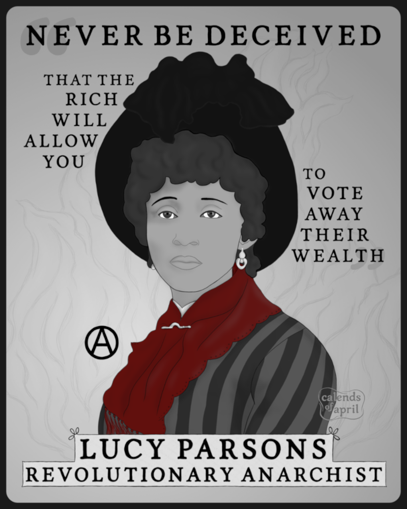 "Never be deceived that the rich will allow you to vote away their wealth." – Lucy Parsons, revolutionary anarchist.

An illustration featuring a portrait of Lucy Parsons with those words arranged around her.

Lucy Parsons was a Black, Mexican, and Indigenous woman. In this portrait her face is framed by the wide brim of a Victorian-era hat which is decorated with large fluffy feathers. She has a calm, serious, dignified expression. She wears a boldly striped silk dress, a scarf pinned with a simple scarf pin, and small pendant earrings.

In this illustration the scarf is red, the only bright color in a piece which is otherwise all grayscale.

The illustration is drawn in a simple style. The portrait is referenced from a photo of Lucy Parsons from 1886. (The color of the scarf in the illustration is artistic license; the reference is a Victorian-era monochrome photograph.)

This illustration was made with a drawing tablet and an open source drawing program. No AI, ever.