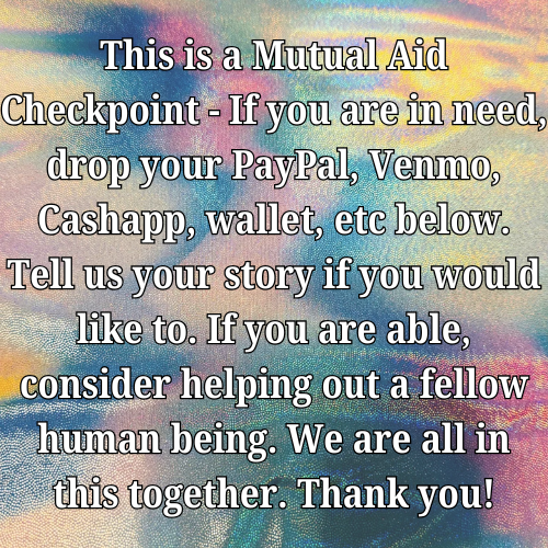 This is a Mutual Aid Checkpoint - If you are in need, drop your PayPal, Venmo, Cashapp, wallet, etc below. Tell us your story if you would like to. If you are able, consider helping out a fellow human being. We are all in this together. Thank you!