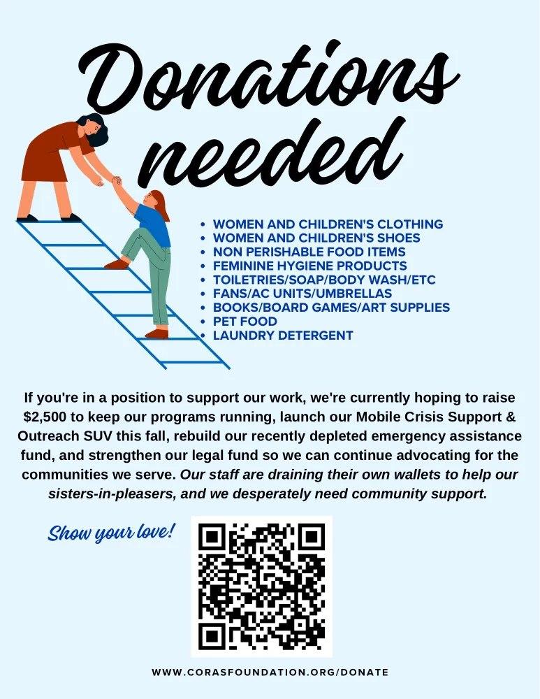 «Donations Needed»

Women and children's clothing and shied, non perishable food items, feminine hygiene products, toiletries/soap/body wash/etc, fans/air conditioners/umbrellas, books/board games/set supplies, pet food, laundry detergent…

If you're in position to support our work, we're currently hoping to raise $2500 to keep our programs dunning, launch or Mobile Crisis Support and Outreach SUV this fall, rebuild our recently depleted emergency assistance fund, and strengthen our legal fund so we can continue advocating for the communities we serve. Our staff are draining their own wallets to help our sisters-in-pleasers, and we desperately need community support!

Show your love!
[QR code, see post.]