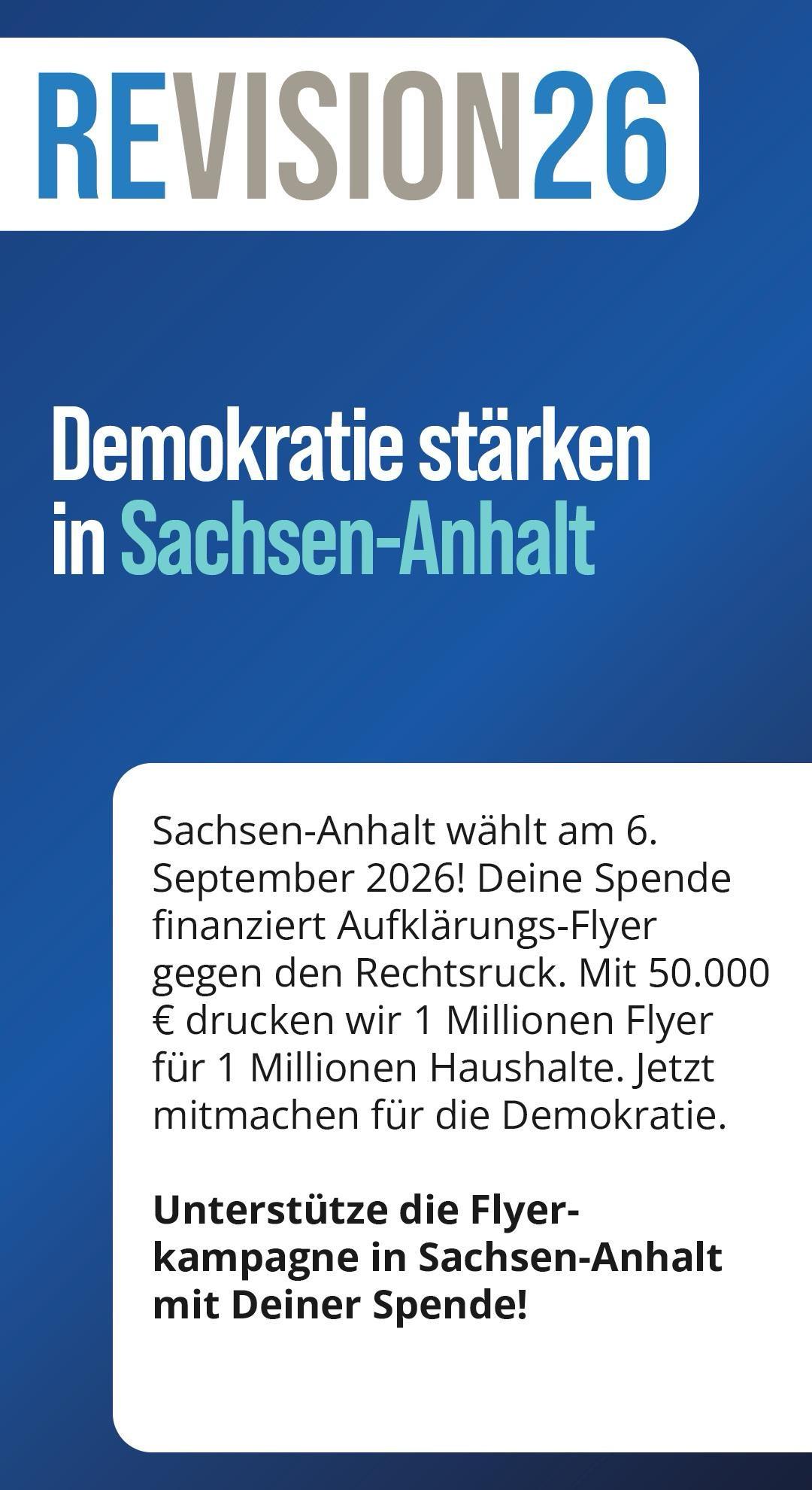 Ein kleine Sharepic, auf dem folgendes in großen Buchstaben steht: Demokratie stärken in Sachsen-Anhalt.
Darunter in klein: 
Sachsen-Anhalt wählt am 6. September 2026! Deine Spende finanziert Aufklärungs-Flyer gegen den Rechtsruck. Mit 50.000€ drucken wir einer Millionen Flyer für eine Millionen Haushalte. Jetzt mitmachen für die Demokratie! 
Unterstütze die Flyerkampagne in Sachsen-Anhalt mit deiner Spende!