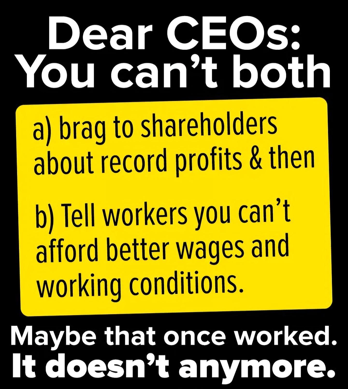 Dear CEOs:You can't botha) brag to shareholdersabout record profits & thenb) Tell workers you can'tafford better wages andworking conditions.Maybe that once worked.It doesn't anymore.
