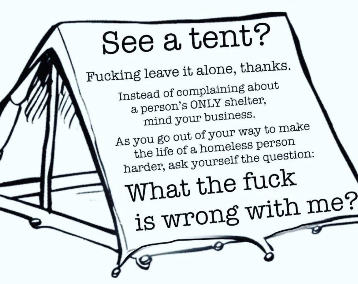 See a tent?Fucking leave it alone, thanks.Instead of complaining abouta person's ONLY shelter,mind your business.As you go out of your way to makethe life of a homeless personharder, ask yourself the question:What the fuckis wrong with me?
