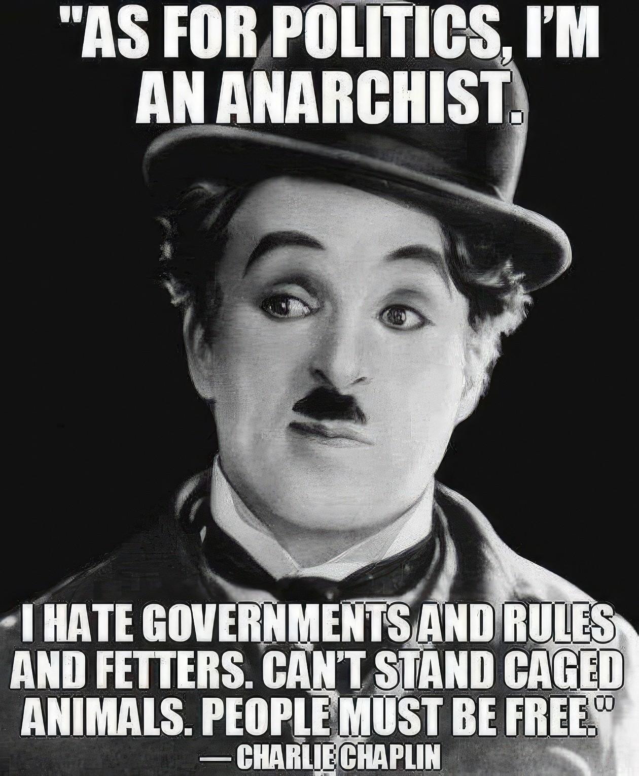 "AS FOR POLITICS, I'MAN ANARCHIST.I HATE GOVERNMENTS AND RULESAND FETTERS. CAN'T STAND CAGEDANIMALS. PEOPLE MUST BE FREE."CHARLIE CHAPLIN