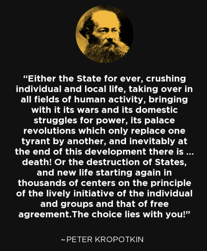 "Either the State for ever, crushingindividual and local life, taking over inall fields of human activity, bringingwith it its wars and its domesticstruggles for power, its palacerevolutions which only replace onetyrant by another, and inevitably atthe end of this development there is ...death! Or the destruction of States,and new life starting again inthousands of centers on the principleof the lively initiative of the individualand groups and that of freeagreement.The choice lies with you!"~ PETER KROPOTKIN