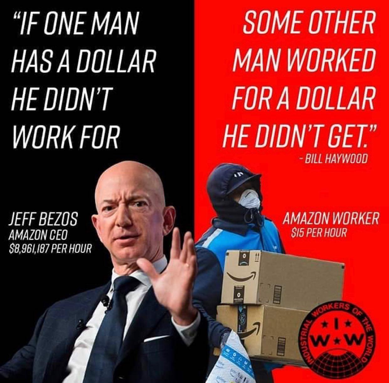 "IF ONE MANHAS A DOLLARSOME OTHERMAN WORKEDHE DIDN'TWORK FORFOR A DOLLARHE DIDN'T GET."BILL HAYWOODJEFF BEZOSAMAZON CEO$8,961,187 PER HOURAMAZON WORKER$15 PER HOURINDUSTRIALWORKERSOF THEW+WWORLD