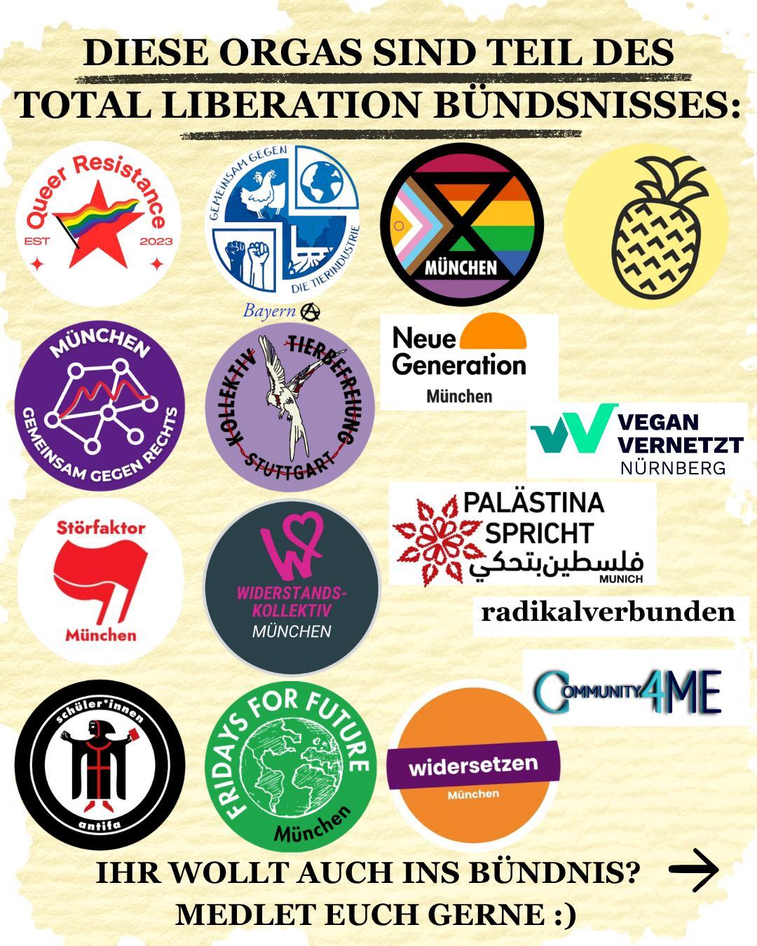 "Diese Orgas sind Teil des Total Liberation Bündnisses": Dann kommen Logos der Bündnisorgas, von: 
- Queer Resistance München
- XR München
- GgdT Bayern
- Neue Generation München
- Palästina Spricht München
- Ananas Kollektiv
- Gemeinsam Gegen Rechts München
- Kollektiv Tierbefreiung Stuttgart
- Schüler*innen Antifa
- Fridays for Future München
- radikalverbunden
- Community4Me
- Störfaktor
- WiK München
- Vegan Vernetzt Nürnberg 
- Widersetzen München 
"Ihr wollt auch ins Bündnis? meldet euch gerne :)"