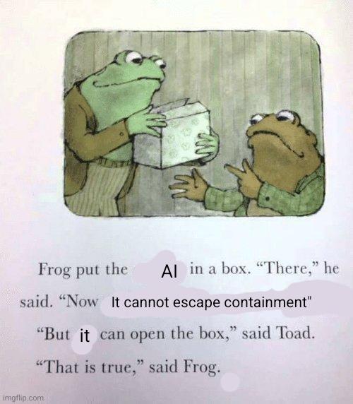 Frog put the AI in a box. "There," he said. "Now it cannot escape containment." "But it can open the box," said Toad. "That is true," said Frog.